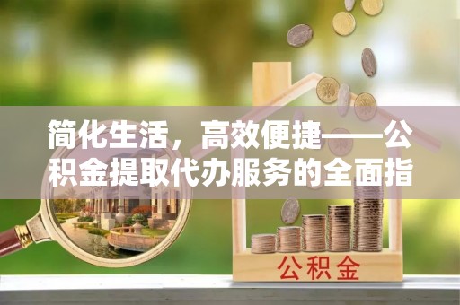鹿寨简化生活，高效便捷——公积金提取代办服务的全面指南