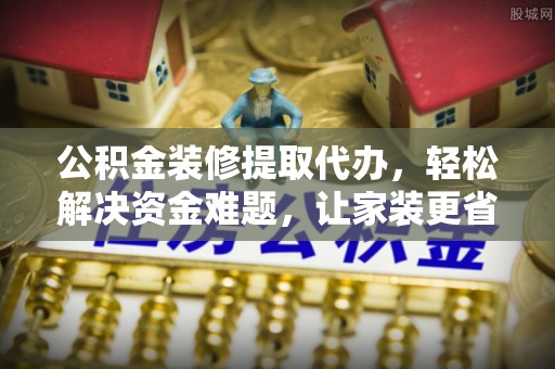 鹿寨公积金装修提取代办，轻松解决资金难题，让家装更省心