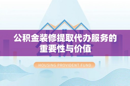 鹿寨公积金装修提取代办服务的重要性与价值