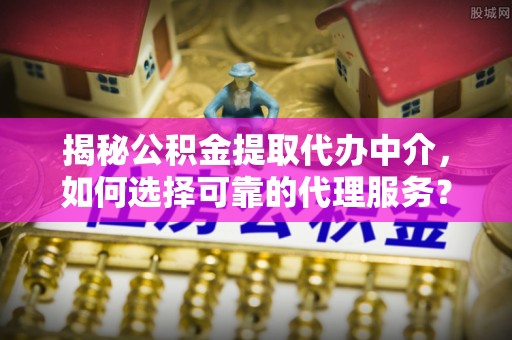 鹿寨揭秘公积金提取代办中介，如何选择可靠的代理服务？