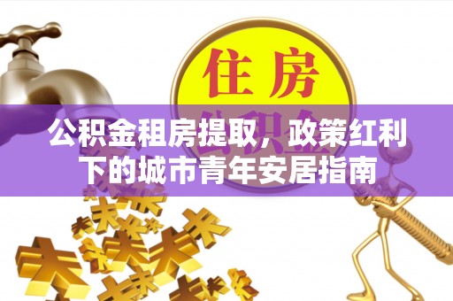 鹿寨公积金租房提取，政策红利下的城市青年安居指南