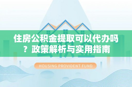 鹿寨住房公积金提取可以代办吗？政策解析与实用指南