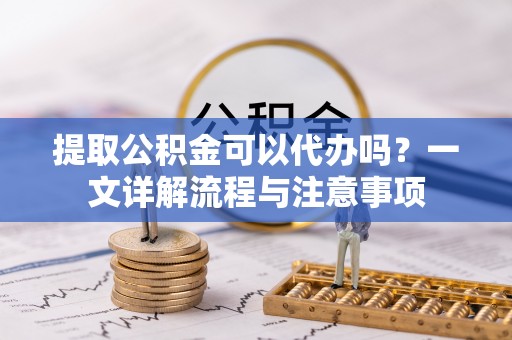 鹿寨提取公积金可以代办吗？一文详解流程与注意事项