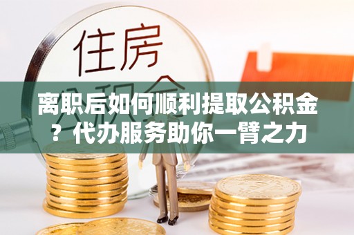 鹿寨离职后如何顺利提取公积金？代办服务助你一臂之力