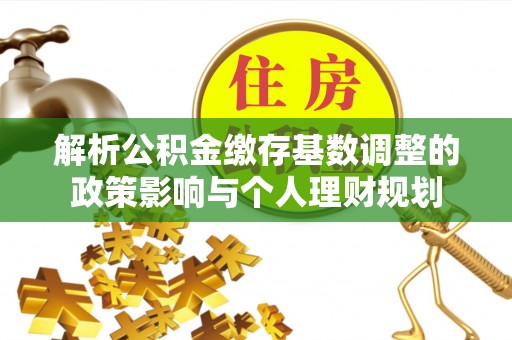 鹿寨解析公积金缴存基数调整的政策影响与个人理财规划
