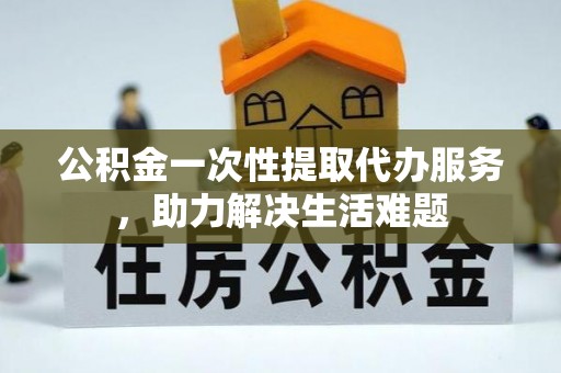 鹿寨公积金一次性提取代办服务，助力解决生活难题