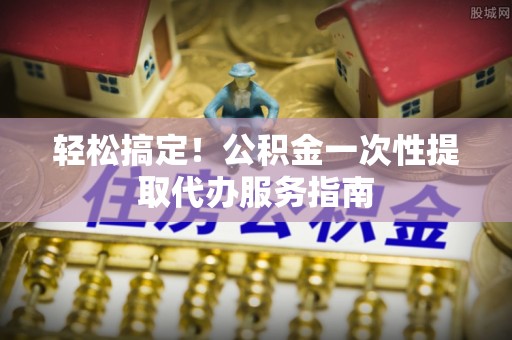 鹿寨轻松搞定！公积金一次性提取代办服务指南