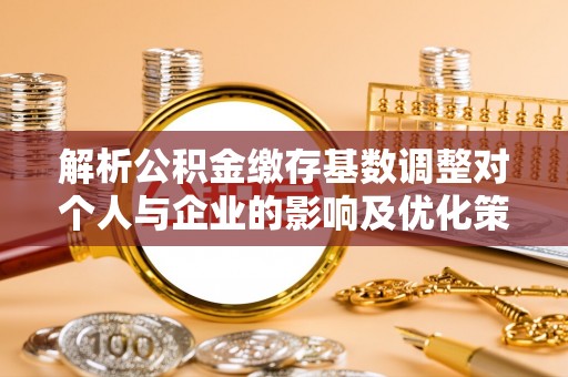 鹿寨解析公积金缴存基数调整对个人与企业的影响及优化策略