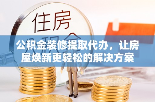 鹿寨公积金装修提取代办，让房屋焕新更轻松的解决方案