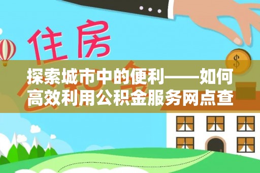 鹿寨探索城市中的便利——如何高效利用公积金服务网点查询功能