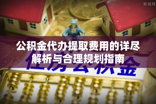 鹿寨公积金代办提取费用的详尽解析与合理规划指南