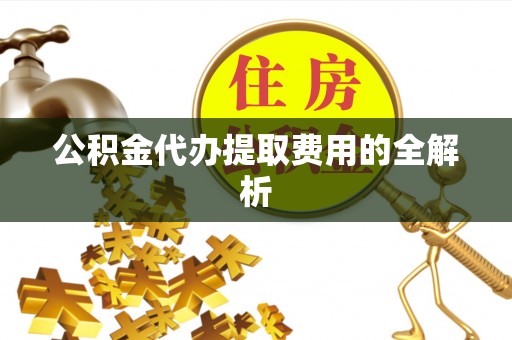 鹿寨公积金代办提取费用的全解析