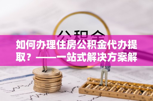 鹿寨如何办理住房公积金代办提取？——一站式解决方案解析