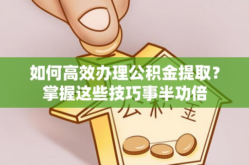 鹿寨如何高效办理公积金提取？掌握这些技巧事半功倍