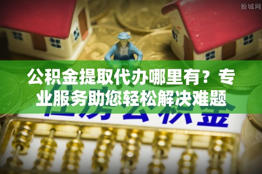 鹿寨公积金提取代办哪里有？专业服务助您轻松解决难题
