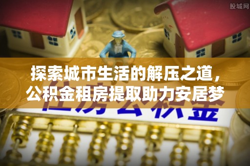 鹿寨探索城市生活的解压之道，公积金租房提取助力安居梦想