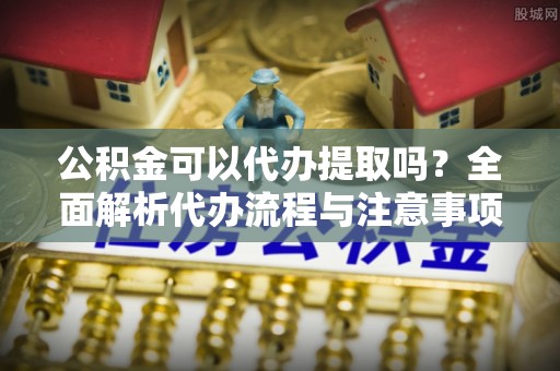 鹿寨公积金可以代办提取吗？全面解析代办流程与注意事项