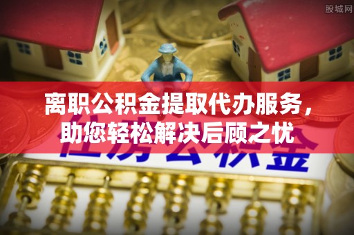 鹿寨离职公积金提取代办服务，助您轻松解决后顾之忧