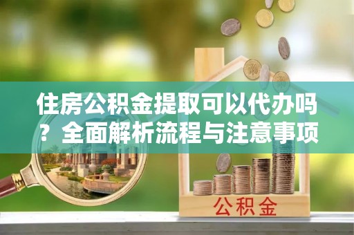 鹿寨住房公积金提取可以代办吗？全面解析流程与注意事项