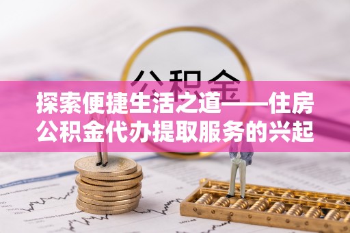 鹿寨探索便捷生活之道——住房公积金代办提取服务的兴起与未来