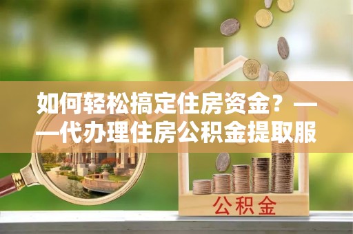 鹿寨如何轻松搞定住房资金？——代办理住房公积金提取服务全解析