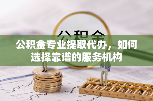 鹿寨公积金专业提取代办，如何选择靠谱的服务机构